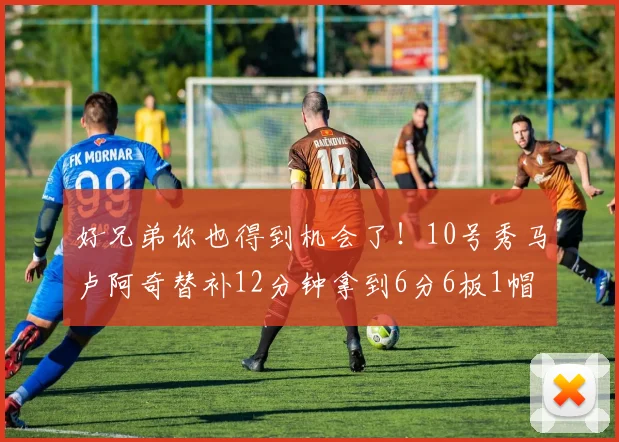 好兄弟你也得到机会了！10号秀马卢阿奇替补12分钟拿到6分6板1帽