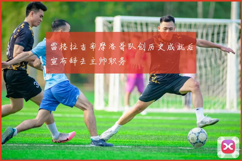 雷格拉吉率摩洛哥队创历史成就后宣布辞去主帅职务