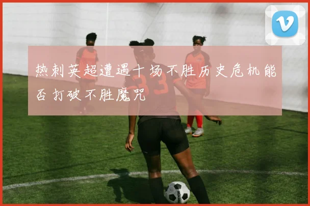 热刺英超遭遇十场不胜历史危机能否打破不胜魔咒