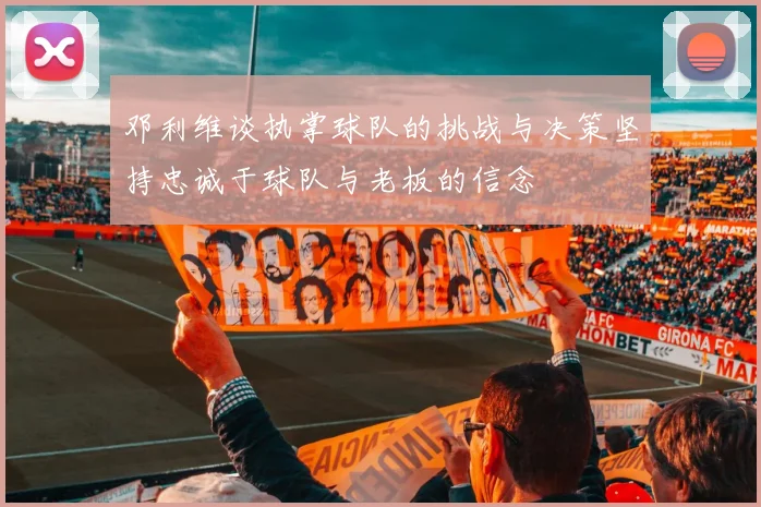 邓利维谈执掌球队的挑战与决策坚持忠诚于球队与老板的信念