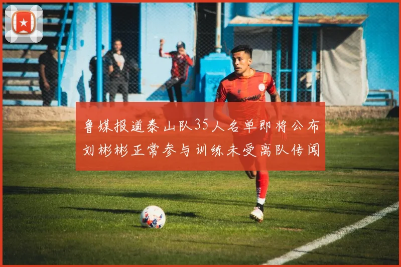鲁媒报道泰山队35人名单即将公布刘彬彬正常参与训练未受离队传闻影响