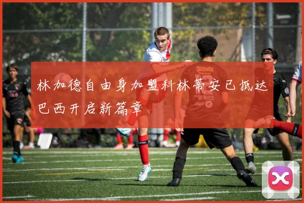 林加德自由身加盟科林蒂安已抵达巴西开启新篇章