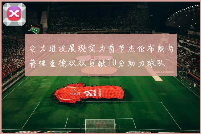 合力进攻展现实力首节杰伦布朗与普理查德双双贡献10分助力球队