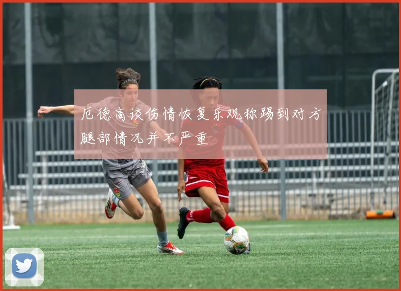 厄德高谈伤情恢复乐观称踢到对方腿部情况并不严重