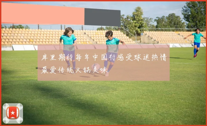 库里期待每年中国行感受球迷热情最爱传统火锅美味