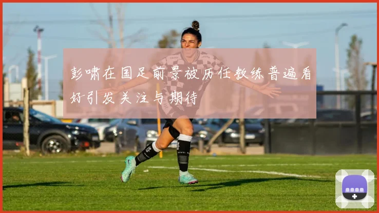 彭啸在国足前景被历任教练普遍看好引发关注与期待