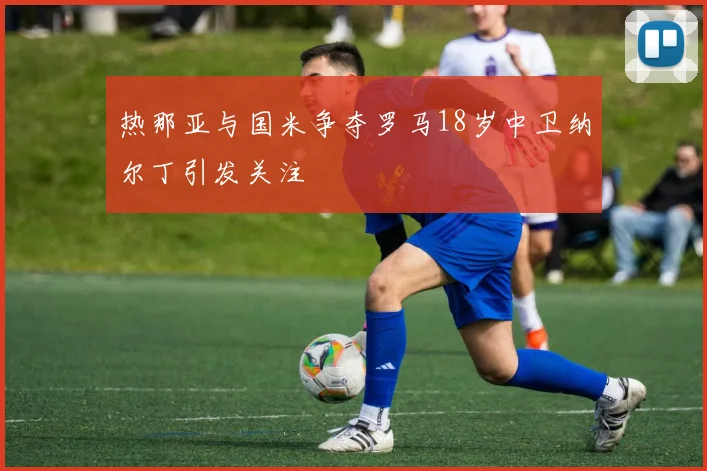 热那亚与国米争夺罗马18岁中卫纳尔丁引发关注