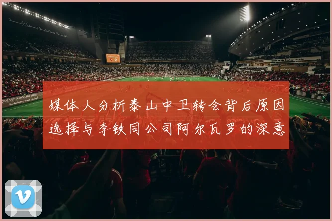 媒体人分析泰山中卫转会背后原因选择与李铁同公司阿尔瓦罗的深意