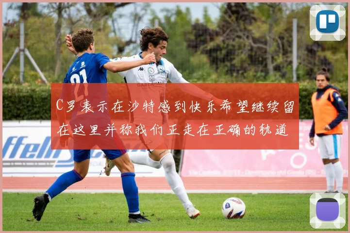 C罗表示在沙特感到快乐希望继续留在这里并称我们正走在正确的轨道上