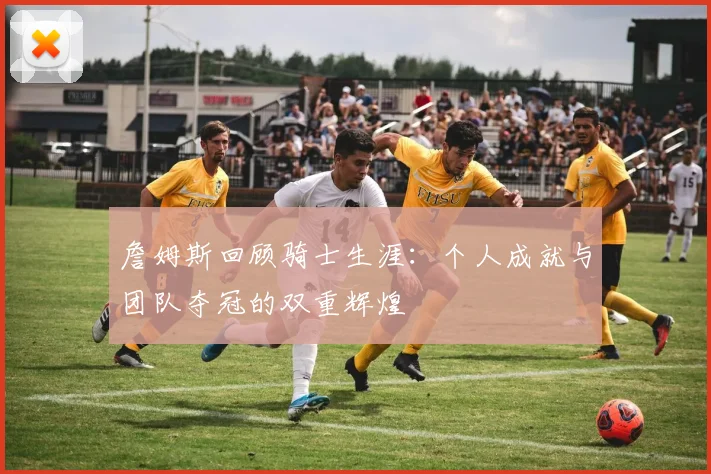 詹姆斯回顾骑士生涯：个人成就与团队夺冠的双重辉煌
