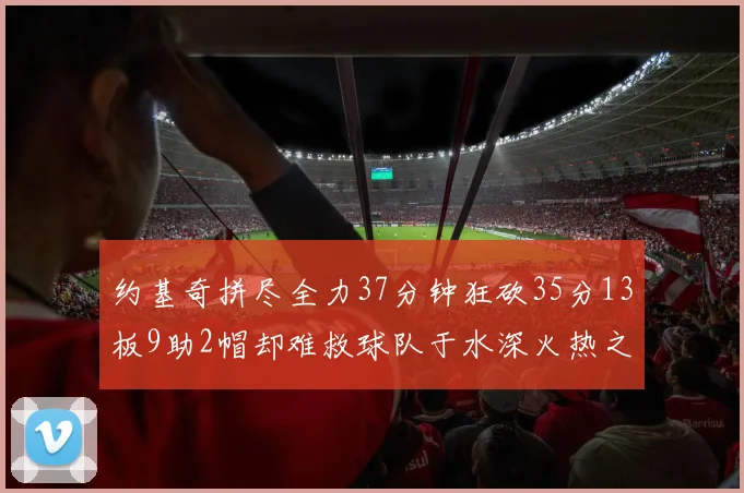 约基奇拼尽全力37分钟狂砍35分13板9助2帽却难救球队于水深火热之中