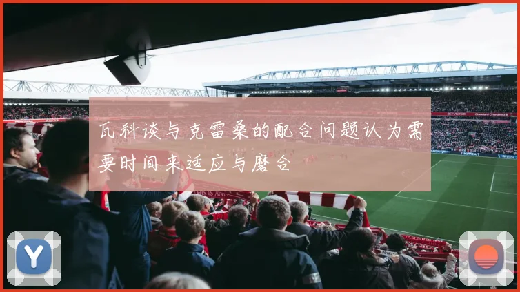 瓦科谈与克雷桑的配合问题认为需要时间来适应与磨合