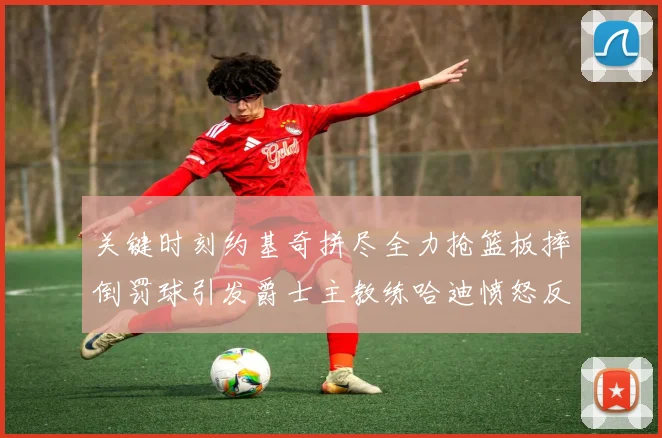 关键时刻约基奇拼尽全力抢篮板摔倒罚球引发爵士主教练哈迪愤怒反应