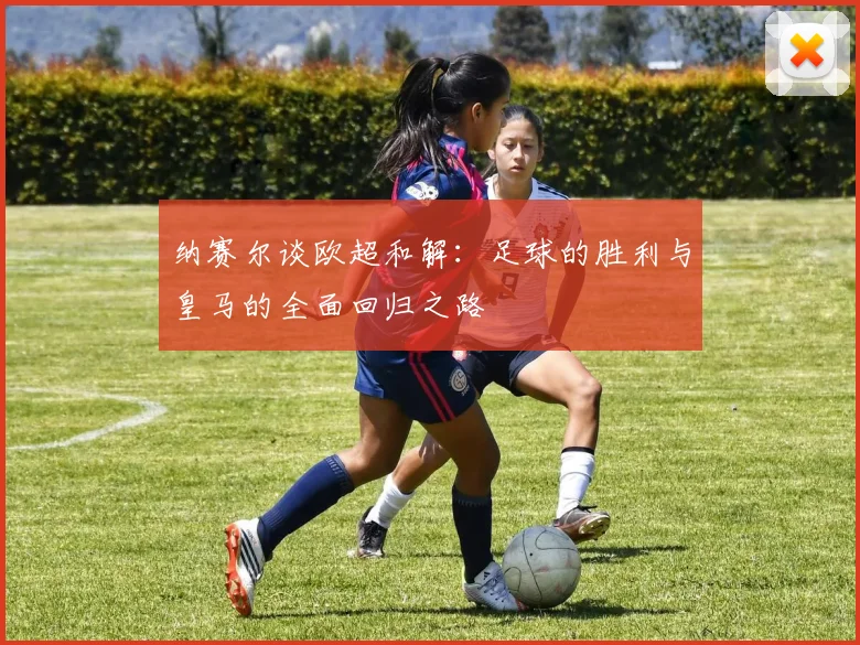 纳赛尔谈欧超和解：足球的胜利与皇马的全面回归之路