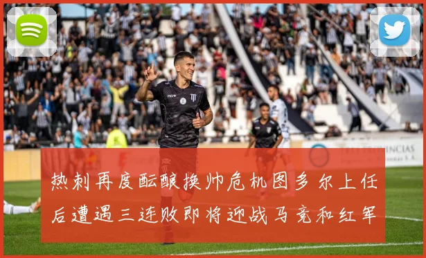 热刺再度酝酿换帅危机图多尔上任后遭遇三连败即将迎战马竞和红军