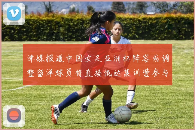 津媒报道中国女足亚洲杯阵容或调整留洋球员将直接抵达集训营参与备战