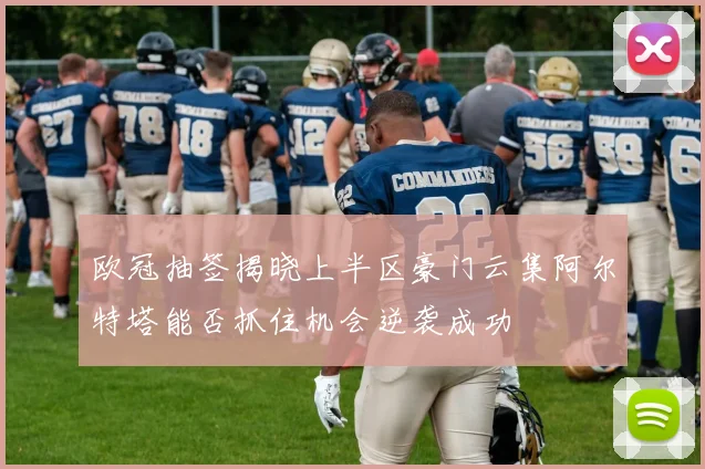 欧冠抽签揭晓上半区豪门云集阿尔特塔能否抓住机会逆袭成功