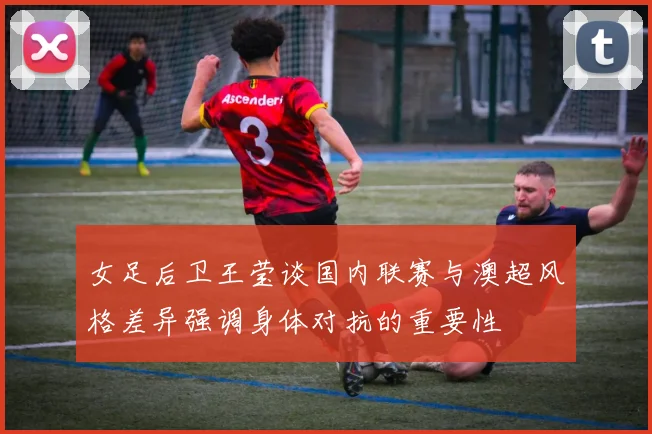 女足后卫王莹谈国内联赛与澳超风格差异强调身体对抗的重要性