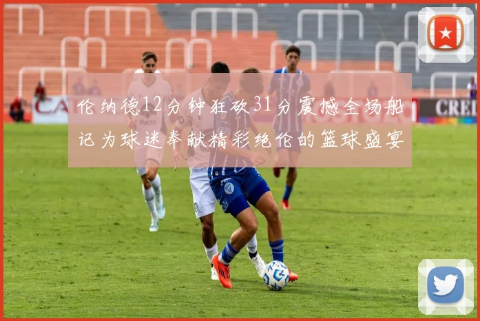 伦纳德12分钟狂砍31分震撼全场船记为球迷奉献精彩绝伦的篮球盛宴