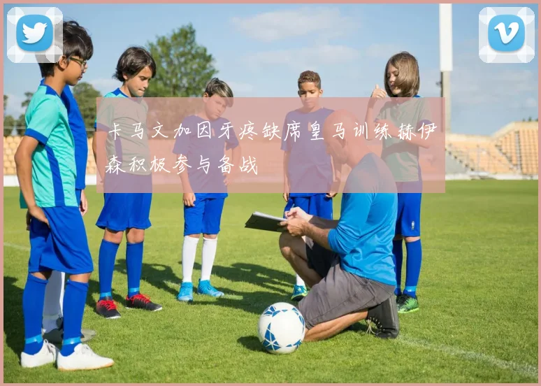 卡马文加因牙疼缺席皇马训练赫伊森积极参与备战