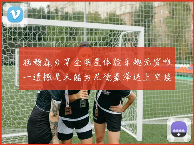 杨瀚森分享全明星体验乐趣无穷唯一遗憾是未能为尼德豪泽送上空接助攻