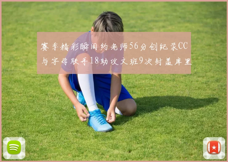 赛季精彩瞬间约老师56分创纪录CC与字母联手18助攻文班9次封盖库里三分球12记齐发