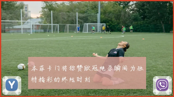 本菲卡门将称赞欧冠绝杀瞬间为独特精彩的终结时刻
