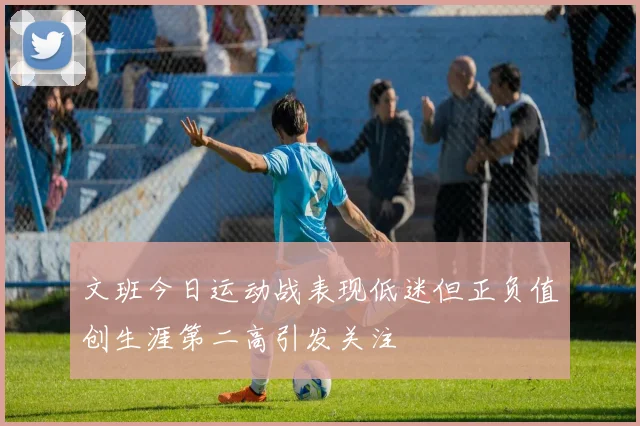 文班今日运动战表现低迷但正负值创生涯第二高引发关注