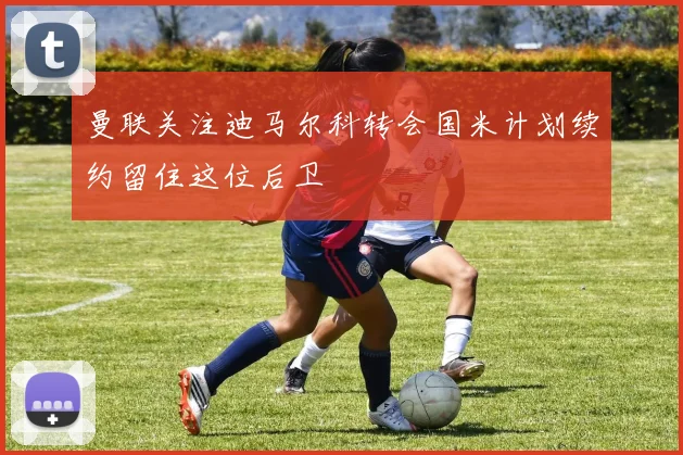 曼联关注迪马尔科转会国米计划续约留住这位后卫