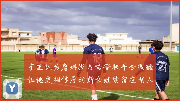 霍里认为詹姆斯与哈登联手会很酷但他更相信詹姆斯会继续留在湖人